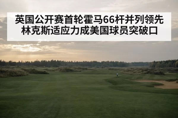 英国公开赛首轮霍马66杆并列领先 林克斯适应力成美国球员突破口
