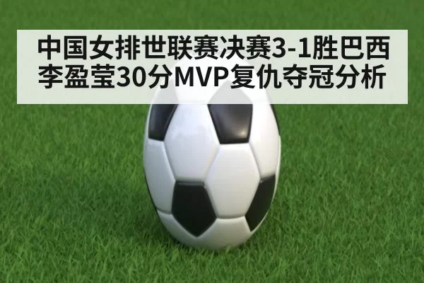中国女排世联赛决赛3-1胜巴西李盈莹30分MVP复仇夺冠分析