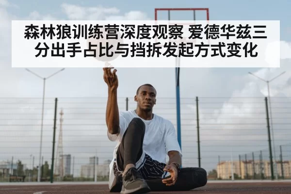 森林狼训练营深度观察 爱德华兹三分出手占比与挡拆发起方式变化 - pgdianzi